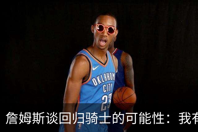 詹姆斯谈回归骑士的可能性：我有考虑，但不想多说